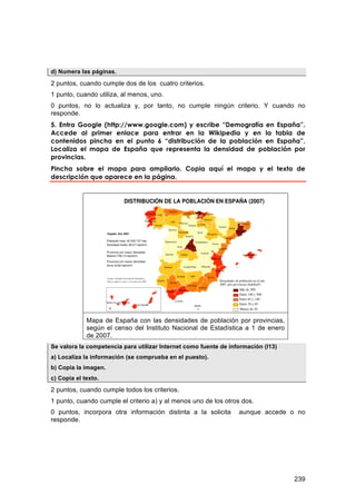 d) Numera las páginas.

2 puntos, cuando cumple dos de los cuatro criterios.
1 punto, cuando utiliza, al menos, uno.
0 puntos, no lo actualiza y, por tanto, no cumple ningún criterio. Y cuando no
responde.
5. Entra Google (http://www.google.com) y escribe “Demografía en España”.
Accede al primer enlace para entrar en la Wikipedia y en la tabla de
contenidos pincha en el punto 6 “distribución de la población en España”.
Localiza el mapa de España que representa la densidad de población por
provincias.
Pincha sobre el mapa para ampliarlo. Copia aquí el mapa y el texto de
descripción que aparece en la página.




             Mapa de España con las densidades de población por provincias,
             según el censo del Instituto Nacional de Estadística a 1 de enero
             de 2007.
Se valora la competencia para utilizar Internet como fuente de información (I13)
a) Localiza la información (se comprueba en el puesto).
b) Copia la imagen.
c) Copia el texto.
2 puntos, cuando cumple todos los criterios.
1 punto, cuando cumple el criterio a) y al menos uno de los otros dos.
0 puntos, incorpora otra información distinta a la solicita       aunque accede o no
responde.




                                                                                   239
 
