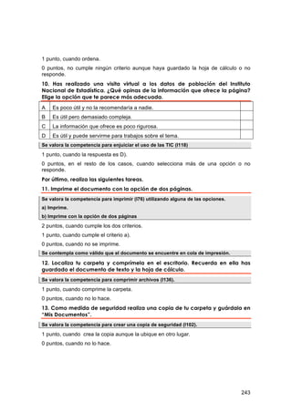 1 punto, cuando ordena.
0 puntos, no cumple ningún criterio aunque haya guardado la hoja de cálculo o no
responde.
10. Has realizado una visita virtual a los datos de población del Instituto
Nacional de Estadística. ¿Qué opinas de la información que ofrece la página?
Elige la opción que te parece más adecuada.

A   Es poco útil y no la recomendaría a nadie.
B   Es útil pero demasiado compleja.
C   La información que ofrece es poco rigurosa.
D   Es útil y puede servirme para trabajos sobre el tema.
Se valora la competencia para enjuiciar el uso de las TIC (I118)

1 punto, cuando la respuesta es D).
0 puntos, en el resto de los casos, cuando selecciona más de una opción o no
responde.
Por último, realiza las siguientes tareas.
11. Imprime el documento con la opción de dos páginas.
Se valora la competencia para imprimir (I76) utilizando alguna de las opciones.
a) Imprime.
b) Imprime con la opción de dos páginas

2 puntos, cuando cumple los dos criterios.
1 punto, cuando cumple el criterio a).
0 puntos, cuando no se imprime.
Se contempla como válido que el documento se encuentre en cola de impresión.

12. Localiza tu carpeta y comprímela en el escritorio. Recuerda en ella has
guardado el documento de texto y la hoja de cálculo.
Se valora la competencia para comprimir archivos (I136).

1 punto, cuando comprime la carpeta.
0 puntos, cuando no lo hace.
13. Como medida de seguridad realiza una copia de tu carpeta y guárdala en
“Mis Documentos”.
Se valora la competencia para crear una copia de seguridad (I102).
1 punto, cuando crea la copia aunque la ubique en otro lugar.
0 puntos, cuando no lo hace.




                                                                                  243
 