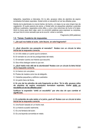 telégrafos, repartidos a intervalos. En lo alto, gruesos rollos de alambre de espino
enredados formaban espirales. Gretel sintió un escalofrío al ver las afiladas púas.
Detrás de la alambrada no crecía hierba; de hecho, a lo lejos no se veía ningún tipo de
vegetación. El suelo parecía de arena, y Gretel sólo vio pequeñas cabañas y grandes
edificios cuadrados, separados entre ellos, y una o dos columnas de humo a lo lejos.
Abrió la boca para decir algo, pero no encontró palabras para expresar su sorpresa,
así que hizo lo único sensato que se le ocurrió: volver a cerrarla.
                                                               Fragmento (408 palabras)
1.3. Tareas. Cuaderno de respuestas.
1. ¿De qué nos habla el autor, John Boyne, en este fragmento?


2. ¿Qué situación nos presenta el narrador?              Rodea con un círculo la letra
inicial de la respuesta correcta.
A. Un niño relata un cuento que le contaron.
B. El narrador es uno de los protagonistas del relato.
C. El narrador cuenta una historia que escuchó.
D. Dos niños dialogan sobre lo que ven.
3. ¿Qué había más allá de la alumbrada? Rodea con un círculo la letra inicial
de la respuesta correcta.
A. Un banco con una placa.
B. Postes de madera como los de telégrafo.
C. Cabañas pequeñas y edificios cuadrados
D. Un jardín lleno de flores.
4. En uno de los párrafos de este fragmento se dice: “En lo alto, gruesos rollos
de alambre de espino enredados formaban espirales. Gretel sintió un
escalofrío al ver las afiladas púas”.
Sustituye la expresión “sintió un escalofrío” por otra dos sin que cambie el
significado.


5. El contenido de este relato a tu juicio ¿qué es? Rodea con un círculo la letra
inicial de la respuesta correcta.
A. Una ficción basada en un hecho real.
B. La historia sucedió realmente.
C. Es una fantasía del autor.
D. Es una leyenda convertida en relato.




                                                                                   200
 