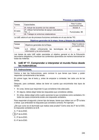 Procesos y capacidades.

                                                                         Peso % sobre
Tareas.     Capacidades.
                                                                      la puntuación total,
7           20. Actuar de acuerdo con los valores                          Social, 4
            27. Utilizar herramientas de apoyo (calculadora,
El resto
            TIC…)                                                      Funcionales, 96
2           28. Trabajar en entornos colaborativos
La UdE valora el uso de procesos funciones centrados en el uso de las TIC.
                    Objetivos generales de la etapa, áreas y bloques de contenido.

Tareas                                                                     Peso % sobre la
             Objetivos generales de la Etapa.
                                                                           puntuación total,
Todas.
             e.2. Utilizar críticamente las     tecnologías      de   la         100
             información y la comunicación.
Las tareas de esta UdE están asociadas al objetivo general e) de la Educación
secundaria obligatoria y movilizan los contenidos aprendidos de manera transversal en
todas las materias.

5. UdE Nº 17. Comprender e interpretar el mundo físico desde
   las matemáticas.
5.1. Instrucciones.
Vamos a leer las Instrucciones, para conocer lo que tienes que hacer y poder
responder correctamente a las tareas.
En primer lugar, lee el texto y, antes de empezar a contestar, lee cada una de las
tareas.
Después, para contestar, debes de tener en cuenta que encontrarás tres tipos de
tareas:
   En unas, tienes que responder lo que consideres más adecuado.
   En alguna, debes elegir todas las respuestas que consideras válidas.
   En otras, debes elegir entre cuatro opciones la que consideres como verdadera. En
    todos los casos únicamente existe una respuesta verdadera.
Para responder al segundo y tercer tipo de tareas, tienes que rodear con un         la letra
o letras que anteceden la respuesta que considera correcta. Por ejemplo:
¿De que curso es el alumnado que realiza esta prueba? Como eres de 2º de la ESO,
la respuesta verdadera es la B.
A. 1º de la ESO.
B. 2º de la ESO.
C. 3º de la ESO.
D. 4º de la ESO.




                                                                                        246
 