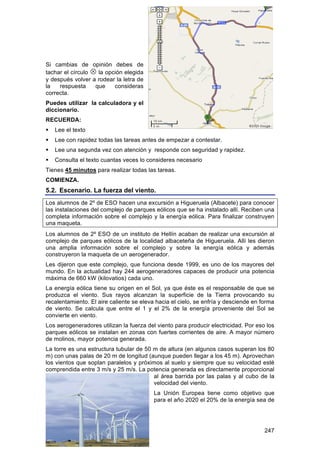 Si cambias de opinión debes de
tachar el círculo  la opción elegida
y después volver a rodear la letra de
la   respuesta     que    consideras
correcta.
Puedes utilizar la calculadora y el
diccionario.
RECUERDA:
   Lee el texto
   Lee con rapidez todas las tareas antes de empezar a contestar.
   Lee una segunda vez con atención y responde con seguridad y rapidez.
   Consulta el texto cuantas veces lo consideres necesario
Tienes 45 minutos para realizar todas las tareas.
COMIENZA.
5.2. Escenario. La fuerza del viento.
Los alumnos de 2º de ESO hacen una excursión a Higueruela (Albacete) para conocer
las instalaciones del complejo de parques eólicos que se ha instalado allí. Reciben una
completa información sobre el complejo y la energía eólica. Para finalizar construyen
una maqueta.
Los alumnos de 2º ESO de un instituto de Hellín acaban de realizar una excursión al
complejo de parques eólicos de la localidad albaceteña de Higueruela. Allí les dieron
una amplia información sobre el complejo y sobre la energía eólica y además
construyeron la maqueta de un aerogenerador.
Les dijeron que este complejo, que funciona desde 1999, es uno de los mayores del
mundo. En la actualidad hay 244 aerogeneradores capaces de producir una potencia
máxima de 660 kW (kilovatios) cada uno.
La energía eólica tiene su origen en el Sol, ya que éste es el responsable de que se
produzca el viento. Sus rayos alcanzan la superficie de la Tierra provocando su
recalentamiento. El aire caliente se eleva hacia el cielo, se enfría y desciende en forma
de viento. Se calcula que entre el 1 y el 2% de la energía proveniente del Sol se
convierte en viento.
Los aerogeneradores utilizan la fuerza del viento para producir electricidad. Por eso los
parques eólicos se instalan en zonas con fuertes corrientes de aire. A mayor número
de molinos, mayor potencia generada.
La torre es una estructura tubular de 50 m de altura (en algunos casos superan los 80
m) con unas palas de 20 m de longitud (aunque pueden llegar a los 45 m). Aprovechan
los vientos que soplan paralelos y próximos al suelo y siempre que su velocidad esté
comprendida entre 3 m/s y 25 m/s. La potencia generada es directamente proporcional
                                         al área barrida por las palas y al cubo de la
                                         velocidad del viento.
                                          La Unión Europea tiene como objetivo que
                                          para el año 2020 el 20% de la energía sea de




                                                                                     247
 