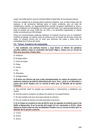 origen renovable para lo que es imprescindible el desarrollo de los parques eólicos.
Entre las ventajas de la energía eólica podemos destacar, que no deja ningún tipo de
residuos ni de emisiones dañinas para el medio ambiente, que se trata de
instalaciones móviles, su desmantelamiento permite recuperar totalmente la zona y
que su instalación es compatible con otros usos del suelo. Con cada aerogenerador se
evita la emisión de unos 4.000 Kg. de CO2, a la atmósfera lográndose un efecto
similar al producido por 200 árboles.
Entre sus inconvenientes podemos destacar: el impacto visual ya que su instalación
modifica el paisaje, el impacto sobre la avifauna por el choque de las aves contra las
palas, el impacto sonoro por el ruido que producen las palas y sobre todo la
variabilidad de la fuerza del viento.
5.3. Tareas. Cuaderno de respuestas.
1. Has realizado una primera lectura y aquí tienes un listado de palabras
¿Cuáles definen mejor el contenido del texto? Elige y rodea con un círculo la
letra que precede a todas ellas.
A. Avifauna.
B. Energía eólica.
C. Unión Europea.
D. Palas.
E. Viento.
F. Sol.
G. Kilovatios.
H. Autogenerador.
2. El texto nos informa de que cada aerogenerador es capaz de producir una
potencia máxima de 660 Kw (kilovatios) por hora. Pero, ¿qué es un Kilovatio? y
¿para qué sirve? Rodea con un círculo la letra que va delante de la opción
correcta.
A. Nos permite medir la energía que producimos y consumimos y establecer sus
costes.
B. Permite medir la energía y la utilizan los sabios en sus experimentos.
C. Es otra medida más que sirve para calcular el volumen.
D. Es una unidad de tiempo que está asociada al consumo.
3. En el mapa se muestra la ruta de 82 Km que ha seguido el autobús para ir de
Hellín a Higueruela. Si en la escala del mapa 2,2 cm. equivalen a 10 Km. ¿Qué
distancia existe entre las dos localidades? Rodea con un círculo la letra que va
delante de la opción correcta.
A. 12 Km.
B. 55 Km.
C. 40 Km.



                                                                                       248
 