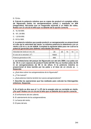 D. 70 Km.
4. Calcula la potencia máxima que es capaz de producir el complejo eólico
de Higueruela (todos los aerogeneradores juntos) y exprésalo en MW
(megavatios). Recuerda que un megavatio equivale a un millón de vatios.
Rodea con un círculo la letra que va delante de la opción correcta.
A. 16,104 MW.
B. 161, 04 MW.
C. 1,6104 MW.
D. 1610,4 MW.
5. La potencia máxima que puede producir un aerogenerador es proporcional
al cubo de la velocidad del viento. La máxima potencia la obtenemos con un
viento a 25 m/s y es de 660kW. Completa la siguiente tabla para ver cuál es la
potencia generada para distintas velocidades del viento.
Velocidad del viento en m/s. (V)                   25         20   15   10    3
                           3
El cubo de la velocidad. (V )                    15625
Potencia generada en kW.                          660
6. Las instalaciones del parque de Higueruela son del año 2000 y sus palas son
de 25 m y son capaces de producir hasta 660 KW. Hoy se montan palas de 45
m en aerogeneradores de 80 m de altura. Si la potencia máxima es
proporcional al área barrida por las palas y el área de un círculo es r.
Responde:
a. ¿Qué área cubren los autogeneradores de la Higueruela?
b. ¿Y los nuevos?
c. ¿Qué potencia máxima tendrán los nuevos aerogeneradores?
7. Describe las operaciones que has realizado para calcular los interrogantes
anteriores. Responde.


8. En el texto se dice que el 1 o 2% de la energía solar se convierte en viento.
¿Por qué? Rodea con un círculo la letra que va delante de la opción correcta.
A. El enfriamiento del aire caliente.
B. El calentamiento de los autogeneradores.
C. La fuerza del viento.
D. El peso del aire.




                                                                             249
 