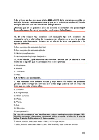 9. En el texto se dice que para el año 2020, el 20% de la energía consumida en
la Unión Europea debe ser renovable y que en la actualidad casi un 10% de la
energía eléctrica que se consume es energía eólica.
¿Piensas que en los próximos años se debería incrementar este porcentaje?
Razona tu respuesta con al menos tres motivos que la justifiquen.


10. En esta unidad hay ejercicios con respuesta tipo test, ejercicios de
respuesta corta y ejercicios de respuesta más abierta en la que te puedes
expresar más libremente. Rodea con un círculo la letra que precede a tu
opción preferida.
A. Los ejercicios de respuesta tipo test.
B. Los ejercicios de respuesta abierta.
C. No tengo preferencias.
D. No me gusta ningún tipo de ejercicio.
11. En tu opinión, ¿qué resultado has obtenido? Rodea con un círculo la letra
inicial de la opción que mejor responde a lo que piensas.
A. Muy bueno
B. Bueno.
C. Suficiente.
D. Bajo.
5.4. Criterios de corrección.
1. Has realizado una primera lectura y aquí tienes un listado de palabras
¿Cuáles definen mejor el contenido del texto? Elige y rodea con un círculo la
letra que precede a todas ellas.
A. Avifauna.
B. Energía eólica.
C. Unión Europea.
D. Palas.
E. Viento.
F. Sol.
G. Kilovatios.
H. Autogenerador.
Se valora la competencia para identificar con carácter previo el contenido del texto (I82):
identifica conceptos relacionados con energía eólica, su media y producción B. energía
eólica; E. Viento; G. Kilovatios; y H. Autogenerador.

2 puntos, cuando selecciona tres o cuatro y no incluye errores.
1 punto, cuando selecciona tres o cuatro más un error y dos o uno sin errores.



                                                                                       250
 