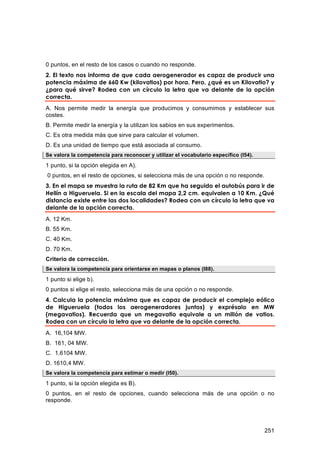 0 puntos, en el resto de los casos o cuando no responde.
2. El texto nos informa de que cada aerogenerador es capaz de producir una
potencia máxima de 660 Kw (kilovatios) por hora. Pero, ¿qué es un Kilovatio? y
¿para qué sirve? Rodea con un círculo la letra que va delante de la opción
correcta.
A. Nos permite medir la energía que producimos y consumimos y establecer sus
costes.
B. Permite medir la energía y la utilizan los sabios en sus experimentos.
C. Es otra medida más que sirve para calcular el volumen.
D. Es una unidad de tiempo que está asociada al consumo.
Se valora la competencia para reconocer y utilizar el vocabulario específico (I54).
1 punto, si la opción elegida en A).
0 puntos, en el resto de opciones, si selecciona más de una opción o no responde.
3. En el mapa se muestra la ruta de 82 Km que ha seguido el autobús para ir de
Hellín a Higueruela. Si en la escala del mapa 2,2 cm. equivalen a 10 Km. ¿Qué
distancia existe entre las dos localidades? Rodea con un círculo la letra que va
delante de la opción correcta.
A. 12 Km.
B. 55 Km.
C. 40 Km.
D. 70 Km.
Criterio de corrección.
Se valora la competencia para orientarse en mapas o planos (I88).

1 punto si elige b).
0 puntos si elige el resto, selecciona más de una opción o no responde.
4. Calcula la potencia máxima que es capaz de producir el complejo eólico
de Higueruela (todos los aerogeneradores juntos) y exprésalo en MW
(megavatios). Recuerda que un megavatio equivale a un millón de vatios.
Rodea con un círculo la letra que va delante de la opción correcta.
A. 16,104 MW.
B. 161, 04 MW.
C. 1,6104 MW.
D. 1610,4 MW.
Se valora la competencia para estimar o medir (I50).

1 punto, si la opción elegida es B).
0 puntos, en el resto de opciones, cuando selecciona más de una opción o no
responde.




                                                                                      251
 