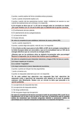 2 puntos, cuando explica de forma completa ambos procesos.
1 punto, cuando únicamente explica uno.
0 puntos, cuando cita las operaciones (sumar, restar, multiplicar) sin asociar su uso;
cuando las explicaciones son erróneas o no responde.
8. En el texto se dice que el 1 o 2% de la energía solar se convierte en viento.
¿Por qué? Rodea con un círculo la letra que va delante de la opción correcta.
A. El enfriamiento del aire caliente.
B. El calentamiento de los autogeneradores.
C. La fuerza del viento.
D. El peso del aire.
Se valora la competencia para establecer relaciones de causa y efecto (I53).

1 punto, cuando responde A).
0 puntos, cuando elige otra opción, más de una o no responde.
9. En el texto se dice que para el año 2020, el 20% de la energía consumida en
la Unión Europea debe ser renovable y que en la actualidad casi un 10% de la
energía eléctrica que se consume es energía eólica.
¿Piensas que en los próximos años se debería incrementar este porcentaje?
Razona tu respuesta con al menos tres motivos que la justifiquen.
Se valora la competencia para interpretar relaciones y riesgos (I144). Se tiene en cuenta:
a) el mayor respeto por el entorno.
b) su carácter “inagotable”.
c) la mayor autonomía (o menor dependencia) económica.

2 puntos: cuando se incluyen los tres argumentos.
1 punto: al menos uno.
0 puntos: la respuesta nada tiene que ver o no responde.
10. En esta unidad hay ejercicios con respuesta tipo test, ejercicios de
respuesta corta y ejercicios de respuesta más abierta en la que te puedes
expresar más libremente. Rodea con un círculo la letra que precede a tu
opción preferida.
A. Los ejercicios de respuesta tipo test.
B. Los ejercicios de respuesta abierta.
C. No tengo preferencias.
D. No me gusta ningún tipo de ejercicio.
Se valora la competencia del alumno asociada al estilo de aprendizaje (I70) a partir de su
identificación con un tipo u otro de tarea. En este caso, la preferencia está en aquellos
estilos de enseñanza que formulan preguntas abiertas y promueven estilos de
aprendizaje que la requieren búsqueda de alternativa o la respuesta divergentes.




                                                                                       253
 