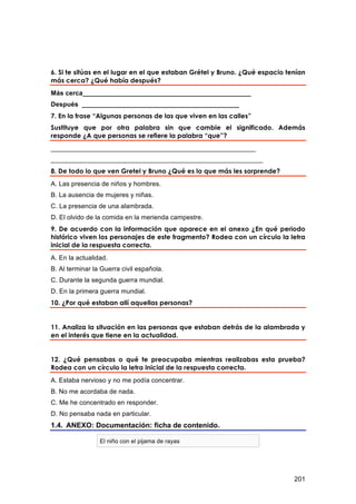 6. Si te sitúas en el lugar en el que estaban Grétel y Bruno. ¿Qué espacio tenían
más cerca? ¿Qué había después?
Más cerca______________________________________________
Después ___________________________________________
7. En la frase “Algunas personas de las que viven en las calles”
Sustituye que por otra palabra sin que cambie el significado. Además
responde ¿A que personas se refiere la palabra “que”?
________________________________________________________
__________________________________________________________
8. De todo lo que ven Gretel y Bruno ¿Qué es lo que más les sorprende?
A. Las presencia de niños y hombres.
B. La ausencia de mujeres y niñas.
C. La presencia de una alambrada.
D. El olvido de la comida en la merienda campestre.
9. De acuerdo con la información que aparece en el anexo ¿En qué periodo
histórico viven los personajes de este fragmento? Rodea con un círculo la letra
inicial de la respuesta correcta.
A. En la actualidad.
B. Al terminar la Guerra civil española.
C. Durante la segunda guerra mundial.
D. En la primera guerra mundial.
10. ¿Por qué estaban allí aquellas personas?


11. Analiza la situación en las personas que estaban detrás de la alambrada y
en el interés que tiene en la actualidad.


12. ¿Qué pensabas o qué te preocupaba mientras realizabas esta prueba?
Rodea con un círculo la letra inicial de la respuesta correcta.
A. Estaba nervioso y no me podía concentrar.
B. No me acordaba de nada.
C. Me he concentrado en responder.
D. No pensaba nada en particular.
1.4. ANEXO: Documentación: ficha de contenido.

                 El niño con el pijama de rayas




                                                                             201
 