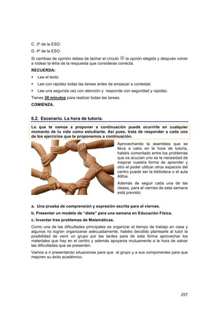 C. 3º de la ESO.
D. 4º de la ESO.
Si cambias de opinión debes de tachar el círculo  la opción elegida y después volver
a rodear la letra de la respuesta que consideras correcta.
RECUERDA:
   Lee el texto
   Lee con rapidez todas las tareas antes de empezar a contestar.
   Lee una segunda vez con atención y responde con seguridad y rapidez.
Tienes 30 minutos para realizar todas las tareas.
COMIENZA.


6.2. Escenario. La hora de tutoría.
Lo que te vamos a proponer a continuación puede ocurrirte en cualquier
momento de tu vida como estudiante. Así pues, trata de responder a cada uno
de los ejercicios que te proponemos a continuación.
                                               Aprovechando la asamblea que se
                                               lleva a cabo en la hora de tutoría,
                                               habéis comentado entre los problemas
                                               que os acucian uno es la necesidad de
                                               mejorar vuestra forma de aprender y
                                               otro el poder utilizar otros espacios del
                                               centro puede ser la biblioteca o el aula
                                               Althia.
                                               Además de seguir cada una de las
                                               clases, para el viernes de esta semana
                                               está previsto:


a. Una prueba de comprensión y expresión escrita para el viernes.
b. Presentar un modelo de “dieta” para una semana en Educación Física.
c. Inventar tres problemas de Matemáticas.
Como una de las dificultades principales es organizar el tiempo de trabajo en casa y
algunos no logran organizarse adecuadamente, habéis decidido plantearle al tutor la
posibilidad de venir un grupo por las tardes para de esta forma aprovechar los
materiales que hay en el centro y además apoyaros mutuamente a la hora de salvar
las dificultades que se presenten.
Vamos a ir presentando situaciones para que al grupo y a sus componentes para que
mejoren su éxito académico.




                                                                                    257
 