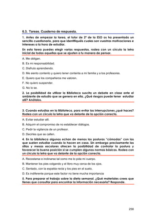 6.3. Tareas. Cuaderno de respuesta.
1. Antes de empezar la tarea, el tutor de 2º de la ESO os ha presentado un
sencillo cuestionario, para que identifiquéis cuales son vuestras motivaciones e
intereses a la hora de estudiar.
En esta tarea puedes elegir varias respuestas, rodea con un círculo la letra
inicial de todas aquellas que se ajusten a tu manera de pensar.
A. Me obligan.
B. Es mi responsabilidad.
C. Disfruto aprendiendo.
D. Me siento contento y quiero tener contenta a mi familia y a los profesores.
E. Quiero que los compañeros me valoren.
F. No quiero suspender.
G. No lo se.
2. La posibilidad de utilizar la Biblioteca suscita un debate en clase ante el
ambiente de estudio que se genera en ella. ¿Qué riesgos puede tener estudiar
allí? Anótalos.


3. Cuando estudias en la Biblioteca, para evitar las interrupciones ¿qué haces?
Rodea con un círculo la letra que va delante de la opción correcta.
A. Evitar estudiar allí.
B. Adquirir el compromiso de no establecer diálogos.
C. Pedir la vigilancia de un profesor.
D. Decirles que se callen.
4. En la biblioteca algunos echan de menos las posturas “cómodas” con las
que suelen estudiar cuando lo hacen en casa. Sin embargo precisamente las
sillas y mesas escolares ofrecen la posibilidad de controlar la postura y
favorecer la buena posición si se cumplen algunas normas básicas. Rodea con
un círculo la letra que va delante de la opción correcta.
A. Recostarse e inclinarse tal como me lo pida mi cuerpo.
B. Mantener los pies colgando y el libro muy cerca de los ojos.
C. Sentado, con la espalda recta y los pies en el suelo.
D. Es indiferente porque este factor no tiene mucha importancia
5. Para preparar el trabajo sobre la dieta semanal. ¿Qué materiales crees que
tienes que consultar para encontrar la información necesaria? Responde.




                                                                                 258
 