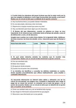 6. Si entre todos los miembros del grupo tuvieran que dar la mejor razón por la
que han elegido la biblioteca como lugar favorecedor del estudio ¿cuál sería?
Rodea con un círculo la letra que va delante de la opción correcta.
A. Hay muchísimos libros y se pueden distraer mirándolos.
B. Es una sala amplia, silenciosa y bien iluminada.
C. Dispone de un equipo musical que suena muy bien.
D. Hay una televisión para hacer algún que otro descanso.
7. El tiempo del que disponemos, cuando no estamos es clase, es muy
importante. En él, tenemos que contemplar tanto el tiempo de estudio, como el
de distracción u ocio y el de descanso.
Imagina que cuentas con cuatro horas diarias. En la siguiente tabla, distribuye,
de lunes a jueves, las horas de estudio, ocio y descanso para que de tiempo a
todo.

Horas fuera del centro              Lunes       Martes      Miércoles   Jueves




8. En qué orden deberías estudiar las materias que te resultan más
complicadas. Rodea con un círculo la letra inicial de la opción correcta.
A) Una vez estudiado todo.
B) Nada más empezar.
C) Da igual por donde empiece.
D) Cuando me encuentre más concentrado.
9. La iniciativa de identificar y consultar los distintos materiales es vuestra.
Anota aquellos procedimientos que utilices habitualmente para ampliar o
contrastar información.


10. Buscando información en Internet sobre dietas y alimentos uno de los
chicos ha encontrado una página muy completa e interesante pero exige el
pago de un canon de acceso. Lo comenta con el resto del grupo y no se
ponen de acuerdo. Rodea con un círculo la letra que va delante de la opción
que, a tu juicio, es la correcta.
A. Poner una cantidad cada uno y así se beneficia todo el grupo.
B. Que tengan la información exclusivamente los que paguen.
C. Renunciar a esa información por no ser gratuita.




                                                                             259
 