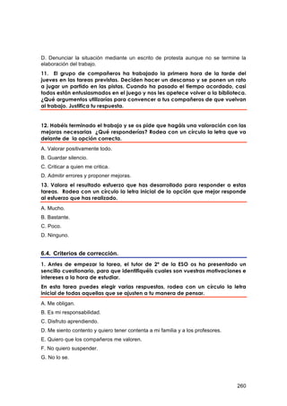 D. Denunciar la situación mediante un escrito de protesta aunque no se termine la
elaboración del trabajo.
11. El grupo de compañeros ha trabajado la primera hora de la tarde del
jueves en las tareas previstas. Deciden hacer un descanso y se ponen un rato
a jugar un partido en las pistas. Cuando ha pasado el tiempo acordado, casi
todos están entusiasmados en el juego y nos les apetece volver a la biblioteca.
¿Qué argumentos utilizarías para convencer a tus compañeros de que vuelvan
al trabajo. Justifica tu respuesta.


12. Habéis terminado el trabajo y se os pide que hagáis una valoración con las
mejoras necesarias ¿Qué responderías? Rodea con un círculo la letra que va
delante de la opción correcta.
A. Valorar positivamente todo.
B. Guardar silencio.
C. Criticar a quien me critica.
D. Admitir errores y proponer mejoras.
13. Valora el resultado esfuerzo que has desarrollado para responder a estas
tareas. Rodea con un círculo la letra inicial de la opción que mejor responde
al esfuerzo que has realizado.
A. Mucho.
B. Bastante.
C. Poco.
D. Ninguno.


6.4. Criterios de corrección.
1. Antes de empezar la tarea, el tutor de 2º de la ESO os ha presentado un
sencillo cuestionario, para que identifiquéis cuales son vuestras motivaciones e
intereses a la hora de estudiar.
En esta tarea puedes elegir varias respuestas, rodea con un círculo la letra
inicial de todas aquellas que se ajusten a tu manera de pensar.
A. Me obligan.
B. Es mi responsabilidad.
C. Disfruto aprendiendo.
D. Me siento contento y quiero tener contenta a mi familia y a los profesores.
E. Quiero que los compañeros me valoren.
F. No quiero suspender.
G. No lo se.




                                                                                 260
 