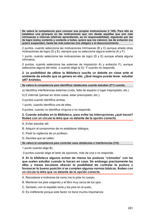 Se valora la competencia para conocer sus propias motivaciones (I 145). Para ello se
establece una jerarquía en las motivaciones que van desde aquellas que son más
intrínsecas o internas (disfruto aprendiendo, es mi responsabilidad), siguiendo por las
de logro (estoy contento y contento a todos, quiero que me valoren), las de evitación (no
quiero suspender), hasta las más externas (me obligan) o el desconocimiento.

2 puntos, cuando selecciona las motivaciones intrínsecas (B y C) aunque añada otras
motivaciones de logro (D y E), siempre que no seleccione alguna externa (A y F).
1 punto, cuando selecciona las motivaciones de logro (D y E) aunque añada alguna
intrínseca.
0 puntos, cuando selecciona las externas de imposición A) y evitación F), aunque
seleccione alguna del resto o cuando elige la G). Y cuando no responde.
2. La posibilidad de utilizar la Biblioteca suscita un debate en clase ante el
ambiente de estudio que se genera en ella. ¿Qué riesgos puede tener estudiar
allí? Anótalos.
Se valora la competencia para identificar obstáculos cuando estudian (I71) cuando.
a) Identifica interferencias externas (ruido, falta de espacio o lugar inapropiado, etc.)
b) E internas (pensar en otras cosas, estar preocupado, etc.).
2 puntos cuando identifica ambas.
1 punto, cuando identifica una de ellas.
0 puntos, cuando no identifica ninguna o no responde.
3. Cuando estudias en la Biblioteca, para evitar las interrupciones ¿qué haces?
Rodea con un círculo la letra que va delante de la opción correcta.
A. Evitar estudiar allí.
B. Adquirir el compromiso de no establecer diálogos.
C. Pedir la vigilancia de un profesor.
D. Decirles que se callen.
Se valora la competencia para controlar esos obstáculos e interferencias (I10).
1 punto cuando elige B).
0 puntos cuando elige el resto de opciones, más de una o no responde.
4. En la biblioteca algunos echan de menos las posturas “cómodas” con las
que suelen estudiar cuando lo hacen en casa. Sin embargo precisamente las
sillas y mesas escolares ofrecen la posibilidad de controlar la postura y
favorecer la buena posición si se cumplen algunas normas básicas. Rodea con
un círculo la letra que va delante de la opción correcta.
A. Recostarse e inclinarse tal como me lo pida mi cuerpo.
B. Mantener los pies colgando y el libro muy cerca de los ojos.
C. Sentado, con la espalda recta y los pies en el suelo.
D. Es indiferente porque este factor no tiene mucha importancia




                                                                                        261
 