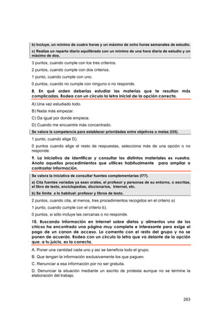 b) Incluye, un mínimo de cuatro horas y un máximo de ocho horas semanales de estudio.
c) Realiza un reparto diario equilibrado con un mínimo de una hora diaria de estudio y un
máximo de dos.
3 puntos, cuando cumple con los tres criterios.
2 puntos, cuando cumple con dos criterios.
1 punto, cuando cumple con uno.
0 puntos, cuando no cumple con ninguno o no responde.
8. En qué orden deberías estudiar las materias que te resultan más
complicadas. Rodea con un círculo la letra inicial de la opción correcta.
A) Una vez estudiado todo.
B) Nada más empezar.
C) Da igual por donde empiece.
D) Cuando me encuentre más concentrado.
Se valora la competencia para establecer prioridades entre objetivos o metas (I35).

1 punto, cuando elige D).
0 puntos cuando elige el resto de respuestas, selecciona más de una opción o no
responde.
9. La iniciativa de identificar y consultar los distintos materiales es vuestra.
Anota aquellos procedimientos que utilices habitualmente para ampliar o
contrastar información.
Se valora la iniciativa de consultar fuentes complementarias (I77).
a) Cita fuentes variadas ya sean orales, el profesor y personas de su entorno, o escritas,
el libro de texto, enciclopedias, diccionarios, Internet, etc.
b) Se limita a lo habitual: profesor y libros de texto.

2 puntos, cuando cita, al menos, tres procedimientos recogidos en el criterio a)
1 punto, cuando cumple con el criterio b).
0 puntos, si sólo incluye las cercanas o no responde.
10. Buscando información en Internet sobre dietas y alimentos uno de los
chicos ha encontrado una página muy completa e interesante pero exige el
pago de un canon de acceso. Lo comenta con el resto del grupo y no se
ponen de acuerdo. Rodea con un círculo la letra que va delante de la opción
que, a tu juicio, es la correcta.
A. Poner una cantidad cada uno y así se beneficia todo el grupo.
B. Que tengan la información exclusivamente los que paguen.
C. Renunciar a esa información por no ser gratuita.
D. Denunciar la situación mediante un escrito de protesta aunque no se termine la
elaboración del trabajo.




                                                                                      263
 