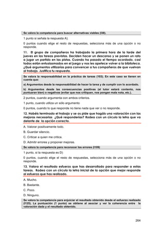 Se valora la competencia para buscar alternativas viables (I38).

1 punto si señala la respuesta A).
0 puntos cuando elige el resto de respuestas, selecciona más de una opción o no
responde.
11. El grupo de compañeros ha trabajado la primera hora de la tarde del
jueves en las tareas previstas. Deciden hacer un descanso y se ponen un rato
a jugar un partido en las pistas. Cuando ha pasado el tiempo acordado, casi
todos están entusiasmados en el juego y nos les apetece volver a la biblioteca.
¿Qué argumentos utilizarías para convencer a tus compañeros de que vuelvan
al trabajo. Justifica tu respuesta.
Se valora la responsabilidad en la práctica de tareas (103). En este caso se tienen en
cuenta que:
a) Argumentos desde la responsabilidad de hacer la tarea y de cumplir con lo acordado.
b) Argumentos desde las consecuencias positivas (el tutor estará contento, nos
puntuaran bien) o negativas (evitar que nos critiquen, nos pongan mala nota, etc.).
2 puntos, cuando argumenta con ambos criterios.
1 punto, cuando utiliza un sólo argumento
0 puntos, cuando lo que responde no tiene nada que ver o no responde.
12. Habéis terminado el trabajo y se os pide que hagáis una valoración con las
mejoras necesarias ¿Qué responderías? Rodea con un círculo la letra que va
delante de la opción correcta.
A. Valorar positivamente todo.
B. Guardar silencio.
C. Criticar a quien me critica.
D. Admitir errores y proponer mejoras.
Se valora la competencia para reconocer los errores (I109)

1 punto, si la respuesta es D)
0 puntos, cuando elige el resto de respuestas, selecciona más de una opción o no
responde.
13. Valora el resultado esfuerzo que has desarrollado para responder a estas
tareas. Rodea con un círculo la letra inicial de la opción que mejor responde
al esfuerzo que has realizado.
A. Mucho.
B. Bastante.
C. Poco.
D. Ninguno.
Se valora la competencia para enjuiciar el resultado obtenido desde el esfuerzo realizado
(I125). La puntuación (1 punto) se obtiene al asociar y ver la coherencia entre la
valoración dada y el resultado obtenido.




                                                                                     264
 