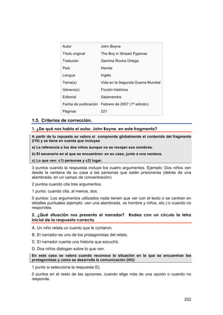 Autor                   John Boyne
                 Título original         The Boy in Striped Pyjamas
                 Traductor               Gemma Rovira Ortega
                 País                    Irlanda
                 Lengua                  Inglés
                 Tema(s)                 Vida en la Segunda Guerra Mundial
                 Género(s)               Ficción histórica
                 Editorial               Salamandra
                 Fecha de publicación Febrero de 2007 (1ª edición)
                 Páginas                 221

1.5. Criterios de corrección.
1. ¿De qué nos habla el autor, John Boyne, en este fragmento?
A partir de tu repuesta se valora si comprende globalmente el contenido del fragmento
(I19) y se tiene en cuenta que incluyes
a) La referencia a los dos niños aunque no se recojan sus nombres.
b) El escenario en el que se encuentran: en su caso, junto a una ventana.
c) Lo que ven: c1) personas y c2) lugar.

3 puntos cuando la respuesta incluye los cuatro argumentos. Ejemplo: Dos niños ven
desde la ventana de su casa a las personas que están prisioneras (detrás de una
alambrada, en un campo de concentración)
2 puntos cuando cita tres argumentos.
1 punto: cuando cita, al menos, dos.
0 puntos: Los argumentos utilizados nada tienen que ver con el texto o se centran en
detalles puntuales (ejemplo: ven una alambrada, ve hombre y niños, etc.) o cuando no
respondes.
2. ¿Qué situación nos presenta el narrador?                  Rodea con un círculo la letra
inicial de la respuesta correcta.
A. Un niño relata un cuento que le contaron.
B. El narrador es uno de los protagonistas del relato.
C. El narrador cuenta una historia que escuchó.
D. Dos niños dialogan sobre lo que ven.
En este caso se valora cuando reconoce la situación en la que se encuentran los
protagonistas y como se desarrolla la comunicación (I43):

1 punto si selecciona la respuesta D).
0 puntos en el resto de las opciones, cuando elige más de una opción o cuando no
responde.




                                                                                      202
 