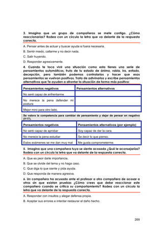 3. Imagina que un grupo de compañeros se mete contigo. ¿Cómo
reaccionarías? Rodea con un círculo la letra que va delante de la respuesta
correcta.
A. Pensar antes de actuar y buscar ayuda si fuera necesaria.
B. Sentir miedo, callarme y no decir nada.
C. Salir huyendo.
D. Responder agresivamente.
4. Cuando te toca vivir una situación como esta tienes una serie de
pensamientos automáticos, fruto de tu estado de ánimo, rabia, ira, enfado,
decepción, pero también podemos controlarlos y hacer que esos
pensamientos se vuelvan positivos. Trata de adivinarlos y escribe pensamientos
alternativos que Te ayuden a afrontar la situación de forma más positiva:

Pensamientos negativos                    Pensamientos alternativos

No seré capaz de enfrentarme

No merece la pena defender mi
postura

Mejor miro para otro lado.
Se valora la competencia para cambiar de pensamiento y dejar de pensar en negativo
(I117).

Pensamientos negativos                     Pensamientos alternativos (por ejemplo)

No seré capaz de aprobar                   Soy capaz de dar la cara.
No merece la pena estudiar                 Se decir lo que pienso.

Estos exámenes se me dan muy mal           Me gusta comprometerme.

5. Imagina que una compañera tuya se siente acosada ¿Qué le aconsejarías?
Rodea con un círculo la letra que va delante de la respuesta correcta.
A. Que es peor darle importancia.
B. Que se olvide del tema y no haga caso.
C. Que diga lo que siente y pida ayuda.
D. Que responda de manera agresiva.
6. Un compañero ha acusado ante el profesor a otro compañero de acosar a
otros sin que existan pruebas ¿Cómo crees que debe reaccionar este
compañero cuando se critica su comportamiento? Rodea con un círculo la
letra que va delante de la respuesta correcta.
A. Responder con insultos y alegar defensa propia.
B. Aceptar sus errores e intentar restaurar el daño hecho.




                                                                                 269
 