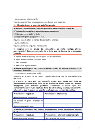 1 punto, cuando selecciona C).
0 puntos, cuando elige otras opciones, más de una o no responde.
2. ¿Cómo te sientes al leer este texto? Responde.
Se valora la competencia para describir y etiquetar las propias emociones (I24).
a) Triste por los compañeros y compañeras con problemas.
b) Indignado por no poder evitarlo.
c) Preocupado por lo que podamos vivir.
2 puntos cuando citan, al menos, dos de los tres criterios.
1 punto, si cita uno.
0 puntos, si no cita ninguno o no responde.
3. Imagina que un grupo de compañeros se mete contigo. ¿Cómo
reaccionarías? Rodea con un círculo la letra que va delante de la respuesta
correcta.
A. Pensar antes de actuar y buscar ayuda si fuera necesaria.
B. Sentir miedo, callarme y no decir nada.
C. Salir huyendo.
D. Responder agresivamente.
Se valora la competencia para controlar las reacciones y los estados de ánimo (I7) en
situaciones de tensión.

1 punto, cuando la respuesta es A).
0 puntos, en el resto de los casos,       cuando selecciona más de una opción o no
responde.
4. Cuando te toca vivir una situación como esta tienes una serie de
pensamientos automáticos, fruto de tu estado de ánimo, rabia, ira, enfado,
decepción, pero también podemos controlarlos y hacer que esos
pensamientos se vuelvan positivos. Trata de adivinarlos y escribe pensamientos
alternativos que Te ayuden a afrontar la situación de forma más positiva:

Pensamientos negativos                    Pensamientos alternativos
No seré capaz de enfrentarme

No merece la pena defender mi
postura

Mejor miro para otro lado.
Se valora la competencia para cambiar de pensamiento y dejar de pensar en negativo
(I117).

Pensamientos negativos                     Pensamientos alternativos (por ejemplo)

No seré capaz de aprobar                   Soy capaz de dar la cara.




                                                                                   271
 