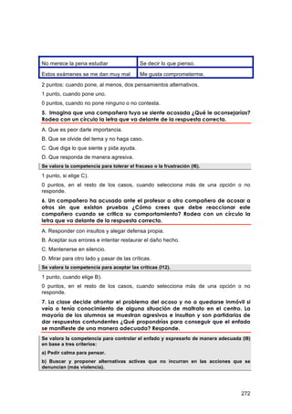 No merece la pena estudiar                  Se decir lo que pienso.

Estos exámenes se me dan muy mal            Me gusta comprometerme.
2 puntos: cuando pone, al menos, dos pensamientos alternativos.
1 punto, cuando pone uno.
0 puntos, cuando no pone ninguno o no contesta.
5. Imagina que una compañera tuya se siente acosada ¿Qué le aconsejarías?
Rodea con un círculo la letra que va delante de la respuesta correcta.
A. Que es peor darle importancia.
B. Que se olvide del tema y no haga caso.
C. Que diga lo que siente y pida ayuda.
D. Que responda de manera agresiva.
Se valora la competencia para tolerar el fracaso o la frustración (I6).

1 punto, si elige C).
0 puntos, en el resto de los casos, cuando selecciona más de una opción o no
responde.
6. Un compañero ha acusado ante el profesor a otro compañero de acosar a
otros sin que existan pruebas ¿Cómo crees que debe reaccionar este
compañero cuando se critica su comportamiento? Rodea con un círculo la
letra que va delante de la respuesta correcta.
A. Responder con insultos y alegar defensa propia.
B. Aceptar sus errores e intentar restaurar el daño hecho.
C. Mantenerse en silencio.
D. Mirar para otro lado y pasar de las críticas.
Se valora la competencia para aceptar las críticas (I12).

1 punto, cuando elige B).
0 puntos, en el resto de los casos, cuando selecciona más de una opción o no
responde.
7. La clase decide afrontar el problema del acoso y no a quedarse inmóvil si
veía o tenía conocimiento de alguna situación de maltrato en el centro. La
mayoría de los alumnos se muestran agresivos e insultan y son partidarios de
dar respuestas contundentes ¿Qué propondrías para conseguir que el enfado
se manifieste de una manera adecuada? Responde.
Se valora la competencia para controlar el enfado y expresarlo de manera adecuada (I8)
en base a tres criterios:
a) Pedir calma para pensar.
b) Buscar y proponer alternativas activas que no incurran en las acciones que se
denuncian (más violencia).




                                                                                  272
 