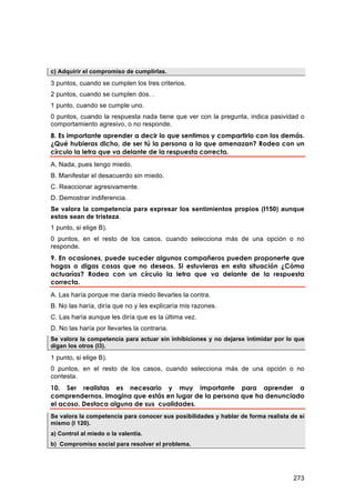 c) Adquirir el compromiso de cumplirlas.

3 puntos, cuando se cumplen los tres criterios.
2 puntos, cuando se cumplen dos. .
1 punto, cuando se cumple uno.
0 puntos, cuando la respuesta nada tiene que ver con la pregunta, indica pasividad o
comportamiento agresivo, o no responde.
8. Es importante aprender a decir lo que sentimos y compartirlo con los demás.
¿Qué hubieras dicho, de ser tú la persona a la que amenazan? Rodea con un
círculo la letra que va delante de la respuesta correcta.
A. Nada, pues tengo miedo.
B. Manifestar el desacuerdo sin miedo.
C. Reaccionar agresivamente.
D. Demostrar indiferencia.
Se valora la competencia para expresar los sentimientos propios (I150) aunque
estos sean de tristeza.
1 punto, si elige B).
0 puntos, en el resto de los casos, cuando selecciona más de una opción o no
responde.
9. En ocasiones, puede suceder algunos compañeros pueden proponerte que
hagas o digas cosas que no deseas. Si estuvieras en esta situación ¿Cómo
actuarías? Rodea con un círculo la letra que va delante de la respuesta
correcta.
A. Las haría porque me daría miedo llevarles la contra.
B. No las haría, diría que no y les explicaría mis razones.
C. Las haría aunque les diría que es la última vez.
D. No las haría por llevarles la contraria.
Se valora la competencia para actuar sin inhibiciones y no dejarse intimidar por lo que
digan los otros (I3).

1 punto, si elige B).
0 puntos, en el resto de los casos, cuando selecciona más de una opción o no
contesta.
10. Ser realistas es necesario y muy importante para aprender a
comprendernos. Imagina que estás en lugar de la persona que ha denunciado
el acoso. Destaca alguna de sus cualidades.
Se valora la competencia para conocer sus posibilidades y hablar de forma realista de sí
mismo (I 120).
a) Control al miedo o la valentía.
b) Compromiso social para resolver el problema.




                                                                                    273
 
