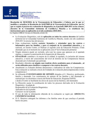 Consejería de Educación y Ciencia
                 C.P. “San Isidro Labrador”
                 C/ Miguel de Cervantes. s/n
                 45592 Cabañas de la Sagra (Toledo)
                       Telf.: 925-355358 FAX.: 925-355358


 Resolución de 28/10/2010, de la Viceconsejería de Educación y Cultura, por la que se
 modifica y actualiza, la Resolución de 16/02/2009 de la Viceconsejería de Educación por la
 que se regula el proceso de evaluación de diagnóstico en el periodo 2009-2011 en los centros
 docentes de la Comunidad Autónoma de Castilla-La Mancha y se establecen las
 instrucciones para su aplicación en el año académico 2010-2011.
Ley Orgánica 2/2006 de 3 de mayo, de Educación, artículo 144.

    •    La Evaluación Diagnóstico, será de aplicación en todos los centros docentes del ámbito
         territorial de la Comunidad Autónoma de Castilla-La Mancha, siendo este año académico
         2010-2011 la tercera fase del proceso.
    •    Estas evaluaciones tendrán carácter formativo y orientador para los centros e
         informativo para las familias y para el conjunto de la comunidad educativa y se
         realizará, en nuestro Centro, al finalizar el segundo ciclo de Educación Primaria. (Todo
         alumnado que en el momento de su aplicación curse 4º de la Educación primaria)
    •    Ningún alumno/a puede ser excluido, salvo por las causas que aparecen en el apartado
         séptimo, y requiere la autorización de la Inspección de Educación.
    •    FINALIDAD: contribuir a la mejora de la calidad, la equidad y la inclusión del sistema
         educativo, a través del conocimiento del nivel de dominio de las Competencias básicas
         alcanzado por el alumnado que participa.
    •    Resultados obtenidos en ningún caso tendrán efecto académico para el alumnado , ni
         serán utilizados para clasificar o comparar a los centros docentes.
    •    Anualmente se evaluarán distintas dimensiones e indicadores de todas las Competencias.
         Esta evaluación se realizará a través de Unidades de evaluación pluricompetenciales (varias
         competencias )
    •    Se rellenarán CUESTIONARIOS DE OPINIÓN dirigidos al E. Directivo, profesorado,
         familia y alumnado. Los cuestionarios de opinión de las familias y del alumnado se
         realizará por vía electrónica a través del Portal de Educación, Programa PAPÁS.
         ( desde el Centro se facilitarán las claves de acceso de las familias y del alumnado)
    •    La Dirección asume la coordinación de todos los procesos derivados de la Evaluación
         Diagnóstico. Ayudada de:
         Responsable de la Evaluación Diagnóstico.
         Aplicador/res de la prueba
         Corrector/ res de la prueba
    •    El uso de toda la información obtenida de la evaluación se regirá por ABSOLUTA
         CONFIDENCIALIDAD
    •    El E. Directivo entregará los informes a las familias antes de que concluya el periodo
         lectivo de junio.




            La Dirección del Centro.
 