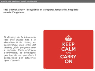 avenços clau en disseny visual, senyalització




   1950 Gatwick airport i senyalètica en transports, ferrocarrils, hospitals i
   serveis d’anglaterra.




   El disseny de la informació
   (des dels mapes fins a la
   visualització de dades) es
   desenvolupa més enllà del
   disseny gràfic, perquè té com
   a objectiu l’administració
   d’informació, de continguts
   que han de ser percebuts i
   compresos per diferents
   tipus d’usuaris.
 