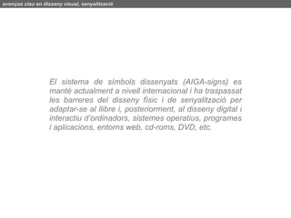 avenços clau en disseny visual, senyalització




                   El sistema de símbols dissenyats (AIGA-signs) es
                   manté actualment a nivell internacional i ha traspassat
                   les barreres del disseny físic i de senyalització per
                   adaptar-se al llibre i, posteriorment, al disseny digital i
                   interactiu d’ordinadors, sistemes operatius, programes
                   i aplicacions, entorns web, cd-roms, DVD, etc.
 