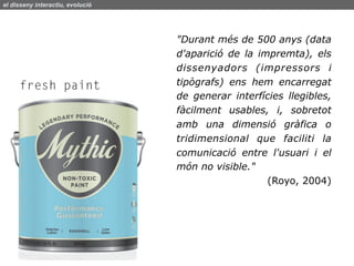 el disseny interactiu, evolució




                                  "Durant més de 500 anys (data
                                  d'aparició de la impremta), els
                                  dissenyadors (impressors i
                                  tipògrafs) ens hem encarregat
                                  de generar interfícies llegibles,
                                  fàcilment usables, i, sobretot
                                  amb una dimensió gràfica o
                                  tridimensional que faciliti la
                                  comunicació entre l'usuari i el
                                  món no visible."
                                                     (Royo, 2004)
 