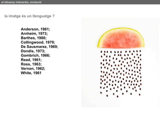el disseny interactiu, evolució




  la imatge és un llenguatge ?


               Anderson, 1961;
               Arnheim, 1973;
               Barthes, 1980;
               Collingwood, 1979;
               De Sausmarez, 1969;
               Dondis, 1973;
               Gombrich, 1966;
               Read, 1961;
               Ross, 1963;
               Vernon, 1962;
               White, 1961
 