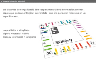 el disseny interactiu, evolució




  Els sistemes de senyalització són «espais transitables informacionalment» ,
  espais que poden ser llegits i interpretats i que ens permeten moure’ns en un
  espai físic real.




  mapes físics > storylines
  signes > botons i icones
  disseny informació > infografia
 