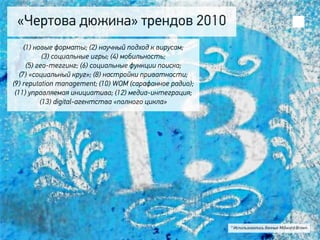 «Чертова дюжина» трендов 2010
     (1) новые форматы; (2) научный подход к вирусам;
            (3) социальные игры; (4) мобильность;
      (5) гео-теггинг; (6) социальные функции поиска;
   (7) «социальный круг»; (8) настройки приватности;
(9) reputation management; (10) WOM (сарафанное радио);
 (11) управляемая инициатива; (12) медиа-интеграция;
           (13) digital-агентства «полного цикла»




                                                          * Использовались данные Millward Brown
 