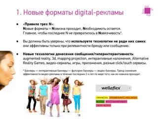 1. Новые форматы digital-рекламы
•   «Правило трех N»:
    Nовые форматы = Nовизна проходит, Nеобходимоть остается.
    Главное, чтобы последнее N не превратилось в Nавязчивость*.

•   Вы должны быть уверены, что используете технологии не ради них самих:
    они эффективны только при релевантности бренду или сообщению.

•   Новые технологии донесения сообщения/гиперинтерактивность:
    augmented reality, 3d, mapping projection, интерактивные наложения, Alternative
    Reality Games, видео-сериалы, игры, приложения, разные click/touch сервисы.

    * Баннеры — интерактивные баннеры — фулскрин баннеры — видео-баннеры. Тренд снижения
    эффективности видео-рекламы в течение последних 2-х лет по мере того, как ее новизна проходит.




                                               18
 