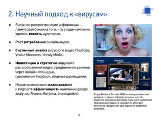 2. Научный подход к «вирусам»
•   Вирусное распространение информации —
    лакмусовая бумажка того, что в ходе кампании
    удалось вовлечь аудиторию.

•   Рост потребления онлайн-видео.

•   Системный анализ вирусного видео (YouTube,
    Visible Measures, Unruly Media).

•   Инвестиции в стратегию вирусного
    распространения видео: продвижение роликов
    через онлайн-площадки,
    приложения Facebook, платные размещения.

•   Новые возможности планирования
    и подсчета эффективности кампаний (google
    analytics, Яндекс.Метрика, brandspotter).      Tvigle Media и Timotei MEN — юмористический
                                                   интернет-сериал «Правда хочешь знать?».
                                                   В центре внимания молодая пара и ее житейские
                                                   праздники и будни. В каждой из 20 серий
                                                   режиссер предлагает два варианта развития
                                                   событий.

                                        19
 