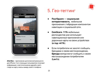 5. Гео-теггинг
                                                  •    FourSquare — социальная
                                                       интерактивность, мобильное
                                                       приложения с гибридным компонентом
                                                       навигации и социальной сети.

                                                  •    ComScore: 11% мобильных
                                                       респондентов уже используют
                                                       навигационные приложения или
                                                       дорожные карты на своих устройствах
                                                       (в год +41%).

                                                  •    Если потребители не захотят сообщать
                                                       брендами о своем местонахождении,
                                                       бренды всегда могут сообщить о своем
                                                       местонахождении потребителям
                                                       (Levi's).
AlterGeo – приложение дополненной реальности
для iPhone. С его помощью пользователи получают
информацию о местоположении друзей и мест,
глядя на карту сквозь камеру своего телефона.

                                                  23
 