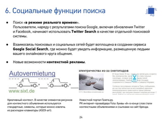 6. Социальные функции поиска
•   Поиск «в режиме реального времени».
    Пользователи, наряду с результатами поиска Google, включая обновления Twitter
    и Facebook, начинают использовать Twitter Search в качестве отдельной поисковой
    системы.

•   Взаимосвязь поисковых и социальных сетей будет воплощена в создании сервиса
    Google Social Search, где можно будет увидеть информацию, размещенную людьми
    вашего онлайнового круга общения.

•   Новые возможности контекстной рекламы.




Креативный контекст. В качестве элементов рисунков   Новостной портал Газета.ру.
для контекстного объявления используются             РК интернет-провайдера Yota: буквы «й» в конце слов стали
стандартные, символы, которые можно извлечь          контекстными объявлениями и ссылками на сайт бренда.
из раскладки клавиатуры (ASCII-art).

                                                     24
 