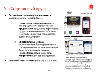 7. «Социальный круг»
•   Потоки/фильтры/интеграторы контента
    (новостные ленты соцсетей, feeds):

         1.   Новые технические возможности
              для определения и соответственно
              предсказания того, какую информацию,
              продукты, маркетинговые сообщения
              и контакты конкретный пользователь
              оценит больше всего.

         2.   «Персональные медиа»,
              т.е. возможность более эффективного
              группирования контактов и информации.
              Заказ на информацию поступает
              не к профессионалу, а к личности.
              Микрогруппы для разных аудиторий.
                                                      Лайфстал портал LookAtMe.ru.

•   Рентабельность инвестиций в социальные сети.      Баннер в виде мобильного телефона
                                                      Nokia, после авторизации с паролем
                                                      соцсети прямо внутри баннера можно
                                                      посмотреть свою ленту событий на
                                                      Facebook или запостить сообщение.
                                         25
 