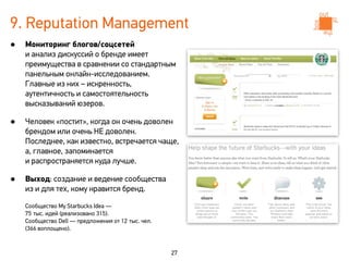 9. Reputation Management
•   Мониторинг блогов/соцсетей
    и анализ дискуссий о бренде имеет
    преимущества в сравнении со стандартным
    панельным онлайн-исследованием.
    Главные из них – искренность,
    аутентичность и самостоятельность
    высказываний юзеров.

•   Человек «постит», когда он очень доволен
    брендом или очень НЕ доволен.
    Последнее, как известно, встречается чаще,
    а, главное, запоминается
    и распространяется куда лучше.

•   Выход: создание и ведение сообщества
    из и для тех, кому нравится бренд.

    Сообщество My Starbucks Idea —
    75 тыс. идей (реализовано 315).
    Сообщество Dell — предложения от 12 тыс. чел.
    (366 воплощено).



                                                    27
 