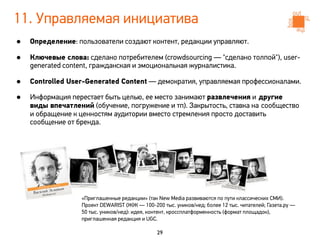 11. Управляемая инициатива
•   Определение: пользователи создают контент, редакции управляют.

•   Ключевые слова: сделано потребителем (crowdsourcing — "сделано толпой"), user-
    generated content, гражданская и эмоциональная журналистика.

•   Controlled User-Generated Content — демократия, управляемая профессионалами.

•   Информация перестает быть целью, ее место занимают развлечения и другие
    виды впечатлений (обучение, погружение и тп). Закрытость, ставка на сообщество
    и обращение к ценностям аудитории вместо стремления просто доставить
    сообщение от бренда.




                  «Приглашенные редакции» (так New Media развиваются по пути классических СМИ).
                  Проект DEWARIST (ЖЖ — 100-200 тыс. уников/нед; более 12 тыс. читателей; Газета.ру —
                  50 тыс. уников/нед): идея, контент, кроссплатформенность (формат площадок),
                  приглашенная редакция и UGC.

                                               29
 