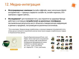12. Медиа-интеграция
•   Интегрированные кампании (онлайн+оффлайн; микс нескольких digital-
    инструментов) — границы стираются: онлайн-тв, онлайн-журналы, бтл-
    кампании с ядром-сайтом...

•   Исследования* для понимания того, как отразятся на здоровье бренда
    действия и мотивации потребителей на различных платформах,
    как выявленные результаты могут объяснить поведенческую информацию
    и данные о продажах, поступающие из различных источников.

    * Это и мониторинг общения между потребителями, и изучение поведения пользователей в cети,
    и базы данных лояльности покупателей, включая также панели продаж потребительских товаров
    и специальные базы данных.


                            Соцсеть Одноклассники.ру (45 млн. чел).
                            Сервис: можно пригласить пользователя-
                            друга на чашечку кофе Jacobs Monarch
                            (изображение брендированной чашки
                            появляется на аватаре адресата).
                            За 1 сутки – 5 млн. участников,
                            за 1 неделю РК – 11 млн. участников.




                                                   30
 