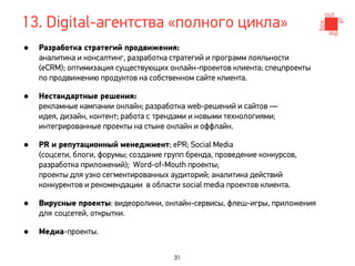13. Digital-агентства «полного цикла»
•   Разработка стратегий продвижения:
    аналитика и консалтинг, разработка стратегий и программ лояльности
    (eCRM); оптимизация существующих онлайн-проектов клиента; спецпроекты
    по продвижению продуктов на собственном сайте клиента.

•   Нестандартные решения:
    рекламные кампании онлайн; разработка web-решений и сайтов —
    идея, дизайн, контент; работа с трендами и новыми технологиями;
    интегрированные проекты на стыке онлайн и оффлайн.

•   PR и репутационный менеджмент; ePR; Social Media
    (соцсети, блоги, форумы; создание групп бренда, проведение конкурсов,
    разработка приложений); Word-of-Mouth проекты;
    проекты для узко сегментированных аудиторий; аналитика действий
    конкурентов и рекомендации в области social media проектов клиента.

•   Вирусные проекты: видеоролики, онлайн-сервисы, флеш-игры, приложения
    для соцсетей, открытки.

•   Медиа-проекты.


                                        31
 