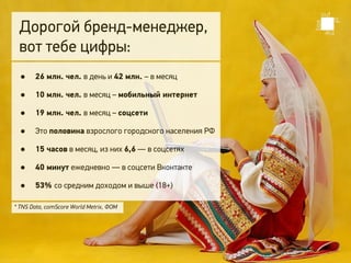 Дорогой бренд-менеджер,
 вот тебе цифры:
  •    26 млн. чел. в день и 42 млн. – в месяц

  •    10 млн. чел. в месяц – мобильный интернет

  •    19 млн. чел. в месяц – соцсети

  •    Это половина взрослого городского населения РФ

  •    15 часов в месяц, из них 6,6 — в соцсетях

  •    40 минут ежедневно — в соцсети Вконтакте

  •    53% со средним доходом и выше (18+)

* TNS Data, сomScore World Metrix, ФОМ
 