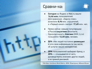 Сравни-ка:
   •    Сегодня на Яндекс и Mail.ru зашли 
        16,46 млн. пользователей.
        Для сравнения: «Европу плюс»
        включили 8,96 млн. слушателей,
        а «Первый канал» смотрят 17,65 млн. чел.

   •    Прямо сейчас самыми популярными
        в России соцсетями (Вконтакте,
        Одноклассники) и блогами (ЖЖ, Li.ru)
        пользуются 12,45 млн. человек.

   •    50% этих людей постоянно размещает 
        в сети свою информацию (в том числе,
        об услугах ваших конкурентов).

   •    25% пользователей выбирают бренд, а
        20% — отказываются от него,
        руководствуясь мнением других людей,
        а не прямой рекламой.
* TNS Data, ComScore World Metrix, ФОМ, RUметрика, Millward Brown
 