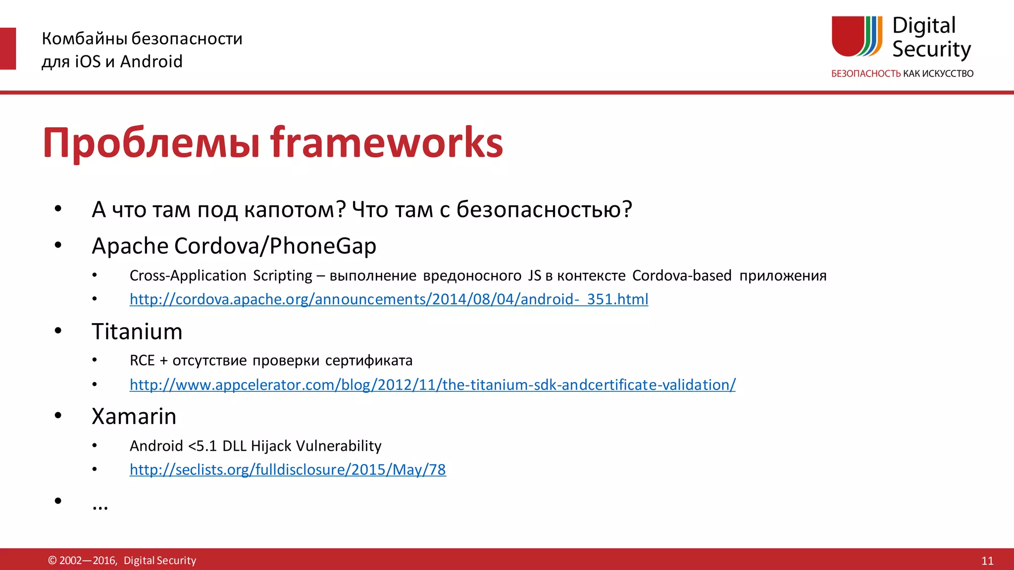 Комбайны безопасности
для iOS и Android
© 2002—2016, Digital Security
Проблемы frameworks
• А что там под капотом? Что там с безопасностью?
• Apache Cordova/PhoneGap
• Cross-Application Scripting – выполнение вредоносного JS в контексте Cordova-based приложения
• http://cordova.apache.org/announcements/2014/08/04/android- 351.html
• Titanium
• RCE + отсутствие проверки сертификата
• http://www.appcelerator.com/blog/2012/11/the-titanium-sdk-andcertificate-validation/
• Xamarin
• Android <5.1 DLL Hijack Vulnerability
• http://seclists.org/fulldisclosure/2015/May/78
• …
11
 