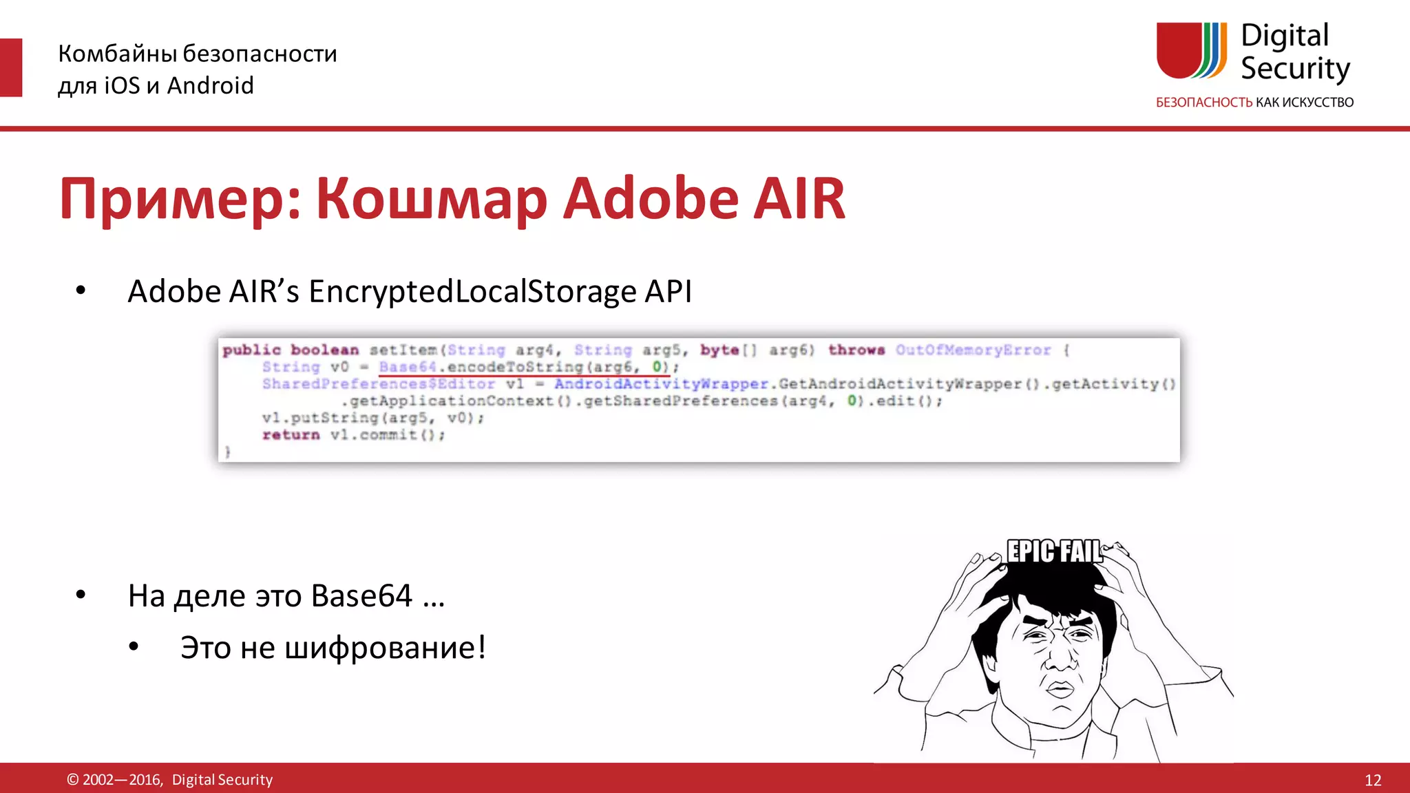 Комбайны безопасности
для iOS и Android
© 2002—2016, Digital Security
Пример: Кошмар Adobe AIR
• Adobe AIR’s EncryptedLocalStorage API
• На деле это Base64 …
• Это не шифрование!
12
 