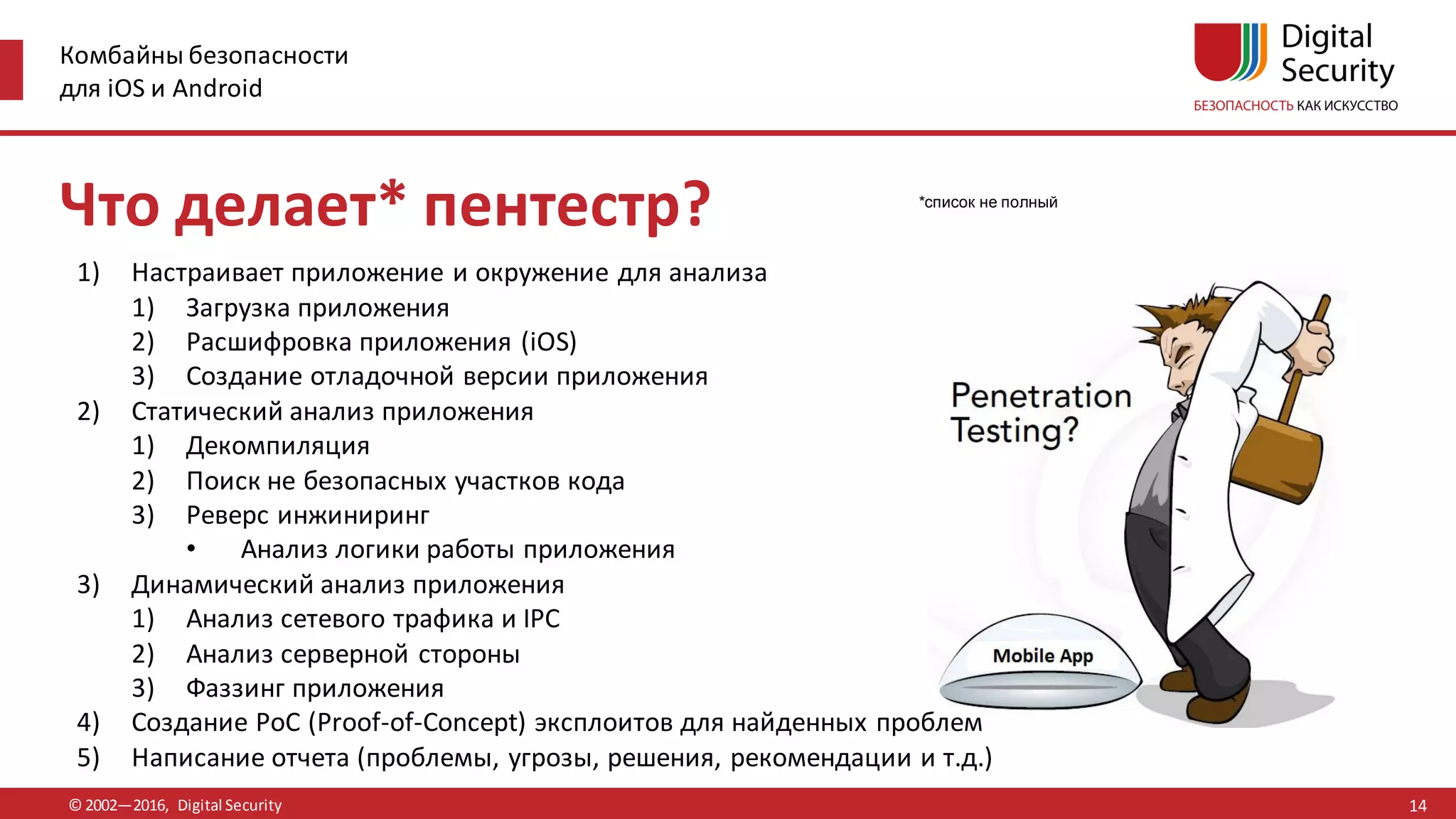 Комбайны безопасности
для iOS и Android
© 2002—2016, Digital Security
*список не полный
Что делает* пентестр?
1) Настраивает приложение и окружение для анализа
1) Загрузка приложения
2) Расшифровка приложения (iOS)
3) Создание отладочной версии приложения
2) Статический анализ приложения
1) Декомпиляция
2) Поиск не безопасных участков кода
3) Реверс инжиниринг
• Анализ логики работы приложения
3) Динамический анализ приложения
1) Анализ сетевого трафика и IPC
2) Анализ серверной стороны
3) Фаззинг приложения
4) Создание PoC (Proof-of-Concept) эксплоитов для найденных проблем
5) Написание отчета (проблемы, угрозы, решения, рекомендации и т.д.)
14
 