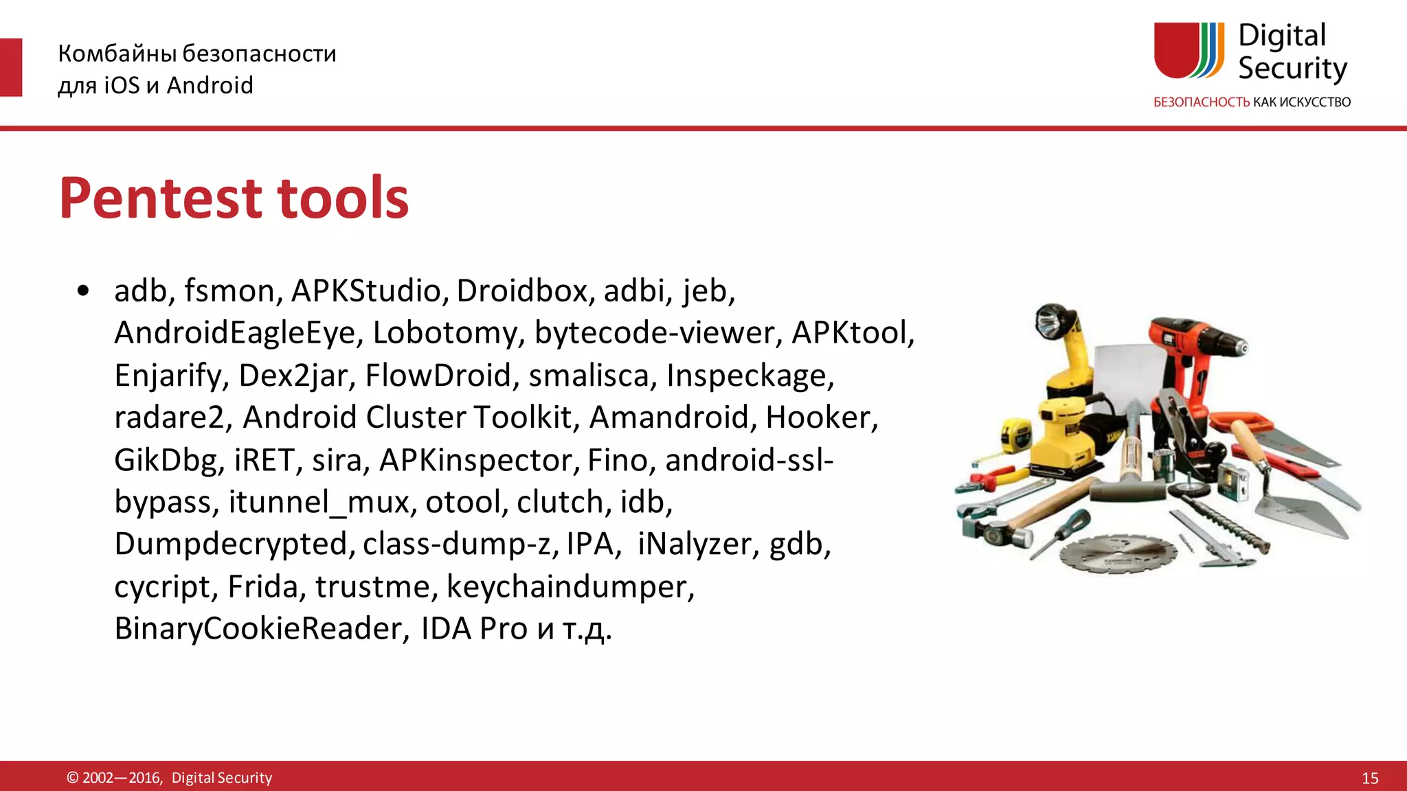Комбайны безопасности
для iOS и Android
© 2002—2016, Digital Security
Pentest tools
• adb, fsmon, APKStudio, Droidbox, adbi, jeb,
AndroidEagleEye, Lobotomy, bytecode-viewer, APKtool,
Enjarify, Dex2jar, FlowDroid, smalisca, Inspeckage,
radare2, Android Cluster Toolkit, Amandroid, Hooker,
GikDbg, iRET, sira, APKinspector, Fino, android-ssl-
bypass, itunnel_mux, otool, clutch, idb,
Dumpdecrypted, class-dump-z, IPA, iNalyzer, gdb,
cycript, Frida, trustme, keychaindumper,
BinaryCookieReader, IDA Pro и т.д.
15
 