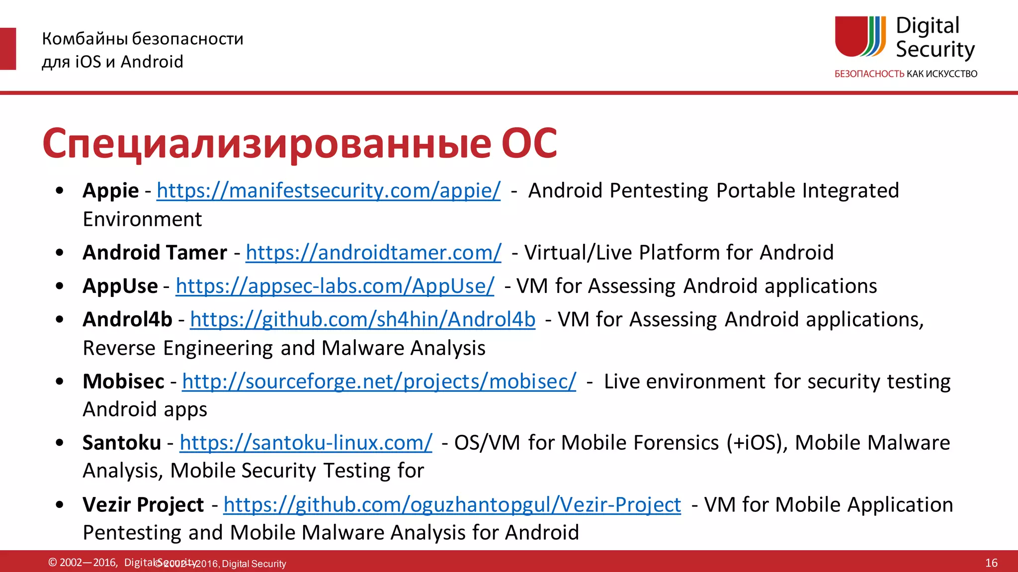 Комбайны безопасности
для iOS и Android
© 2002—2016, Digital Security© 2002—2016,Digital Security
Специализированные ОС
• Appie - https://manifestsecurity.com/appie/ - Android Pentesting Portable Integrated
Environment
• Android Tamer - https://androidtamer.com/ - Virtual/Live Platform for Android
• AppUse - https://appsec-labs.com/AppUse/ - VM for Assessing Android applications
• Androl4b - https://github.com/sh4hin/Androl4b - VM for Assessing Android applications,
Reverse Engineering and Malware Analysis
• Mobisec - http://sourceforge.net/projects/mobisec/ - Live environment for security testing
Android apps
• Santoku - https://santoku-linux.com/ - OS/VM for Mobile Forensics (+iOS), Mobile Malware
Analysis, Mobile Security Testing for
• Vezir Project - https://github.com/oguzhantopgul/Vezir-Project - VM for Mobile Application
Pentesting and Mobile Malware Analysis for Android
16
 