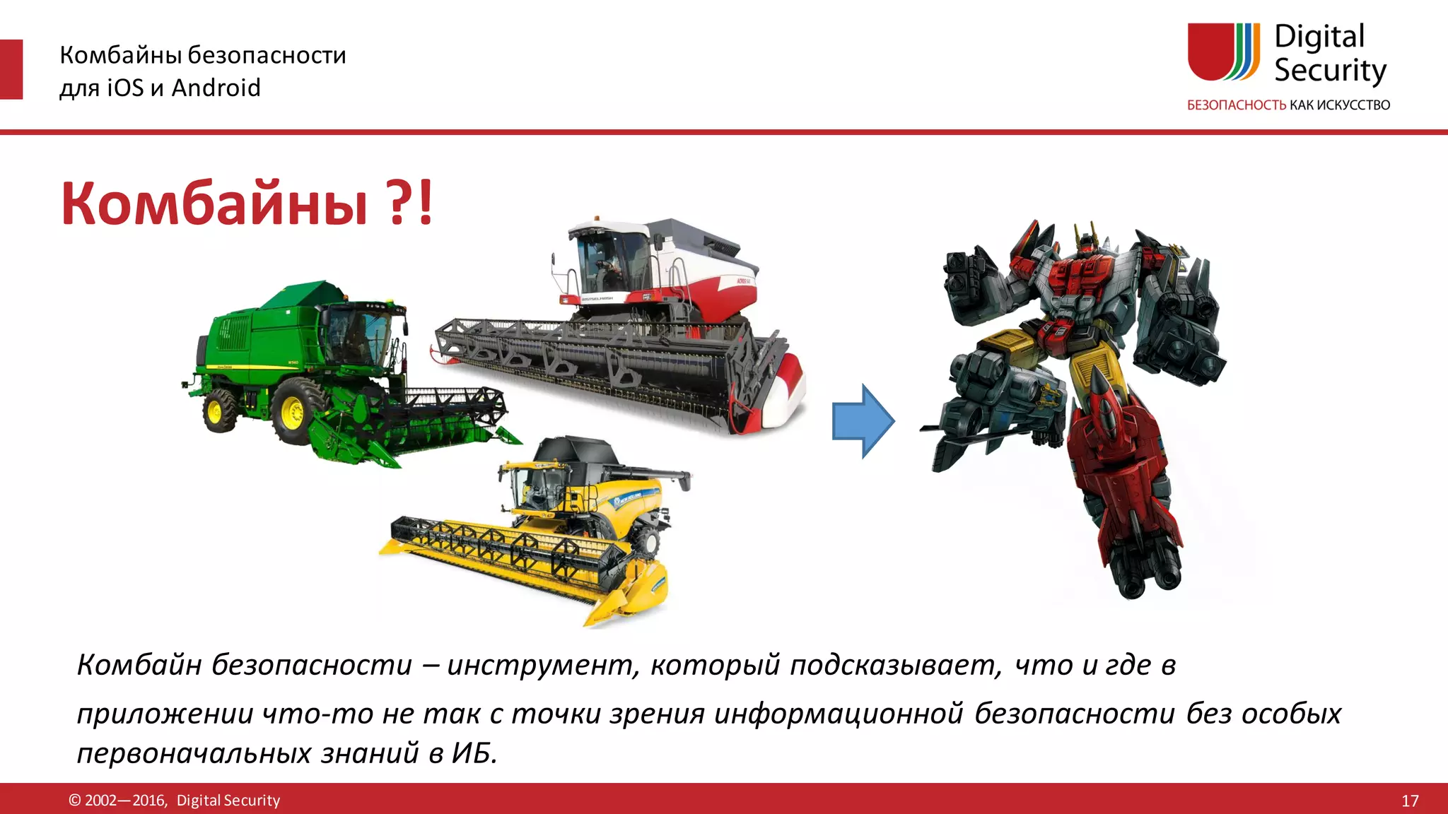 Комбайны безопасности
для iOS и Android
© 2002—2016, Digital Security
Комбайны ?!
Комбайн безопасности – инструмент, который подсказывает, что и где в
приложении что-то не так с точки зрения информационной безопасности без особых
первоначальных знаний в ИБ.
17
 