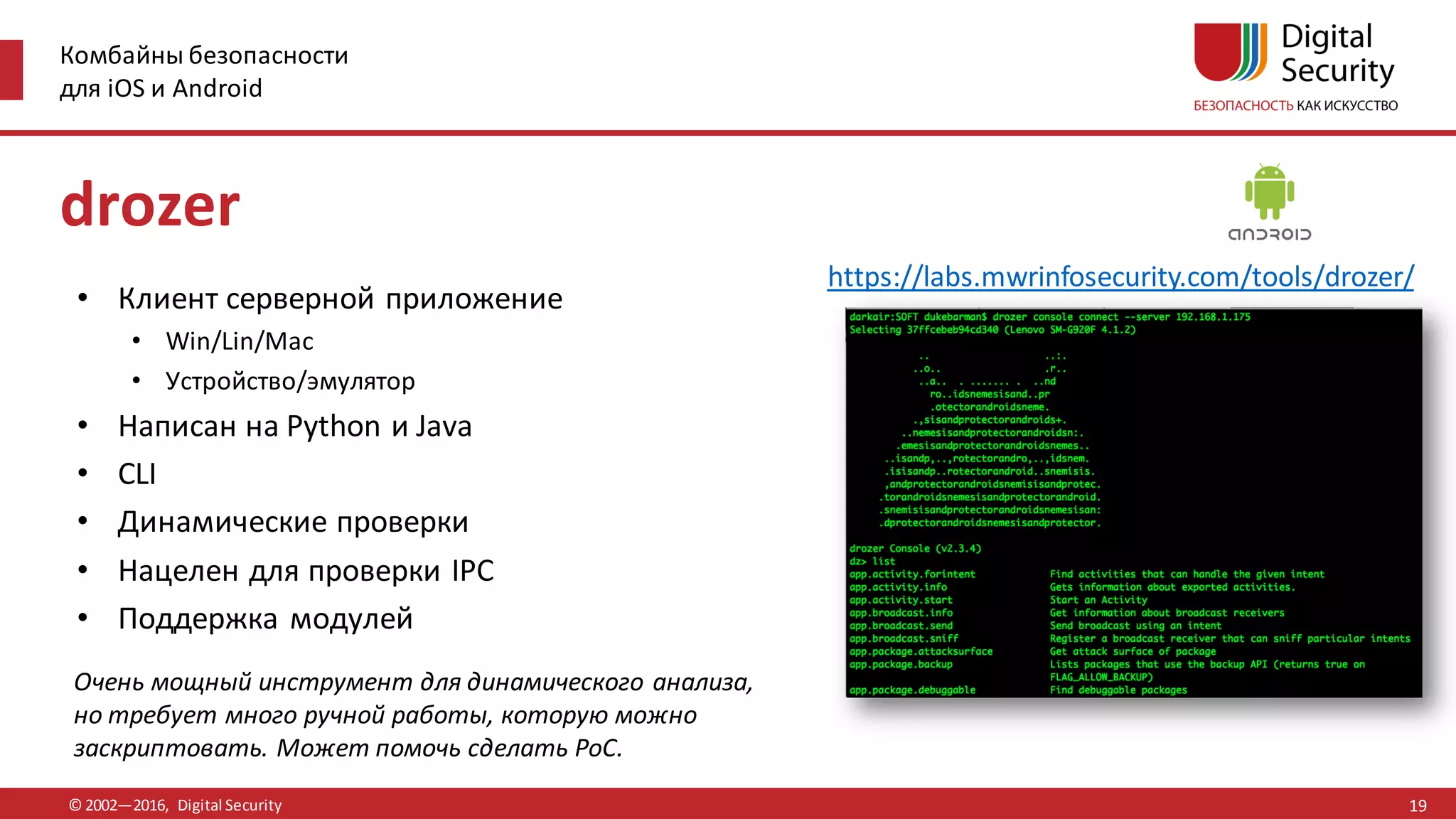 Комбайны безопасности
для iOS и Android
© 2002—2016, Digital Security
https://labs.mwrinfosecurity.com/tools/drozer/
drozer
• Клиент серверной приложение
• Win/Lin/Mac
• Устройство/эмулятор
• Написан на Python и Java
• CLI
• Динамические проверки
• Нацелен для проверки IPC
• Поддержка модулей
Очень мощный инструмент для динамического анализа,
но требует много ручной работы, которую можно
заскриптовать. Может помочь сделать PoC.
19
 