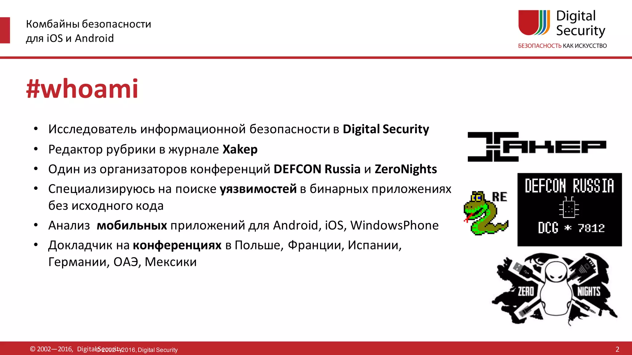 Комбайны безопасности
для iOS и Android
© 2002—2016, Digital Security© 2002—2016,Digital Security
#whoami
• Исследователь информационной безопасности в Digital Security
• Редактор рубрики в журнале Xakep
• Один из организаторов конференций DEFCON Russia и ZeroNights
• Специализируюсь на поиске уязвимостей в бинарных приложениях
без исходного кода
• Анализ мобильных приложений для Android, iOS, WindowsPhone
• Докладчик на конференциях в Польше, Франции, Испании,
Германии, ОАЭ, Мексики
2
 