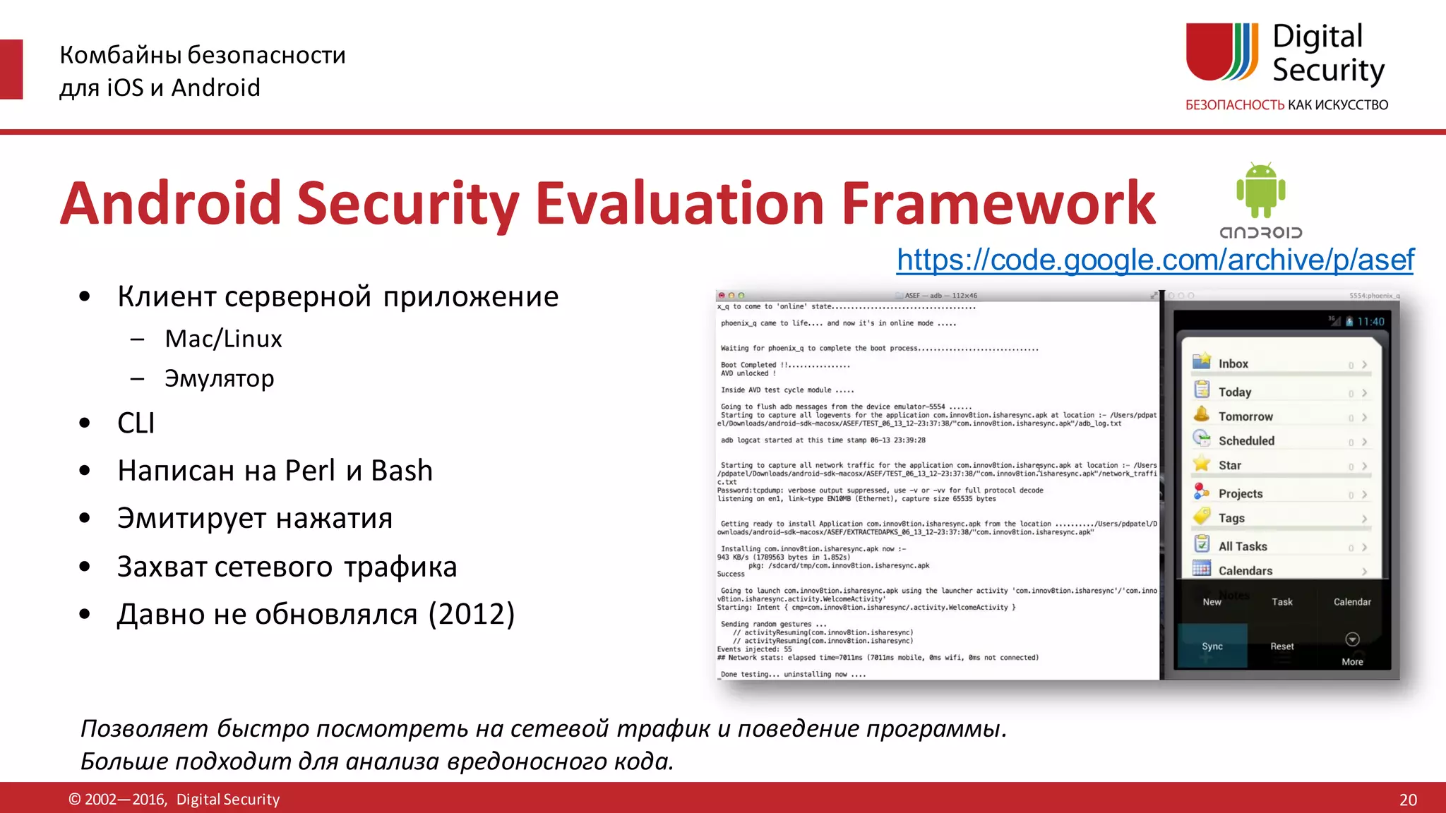 Комбайны безопасности
для iOS и Android
© 2002—2016, Digital Security
https://code.google.com/archive/p/asef
Позволяет быстро посмотреть на сетевой трафик и поведение программы.
Больше подходит для анализа вредоносного кода.
Android Security Evaluation Framework
• Клиент серверной приложение
– Mac/Linux
– Эмулятор
• CLI
• Написан на Perl и Bash
• Эмитирует нажатия
• Захват сетевого трафика
• Давно не обновлялся (2012)
20
 